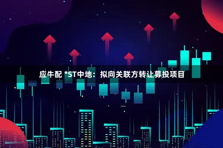 应牛配 *ST中地：拟向关联方转让募投项目