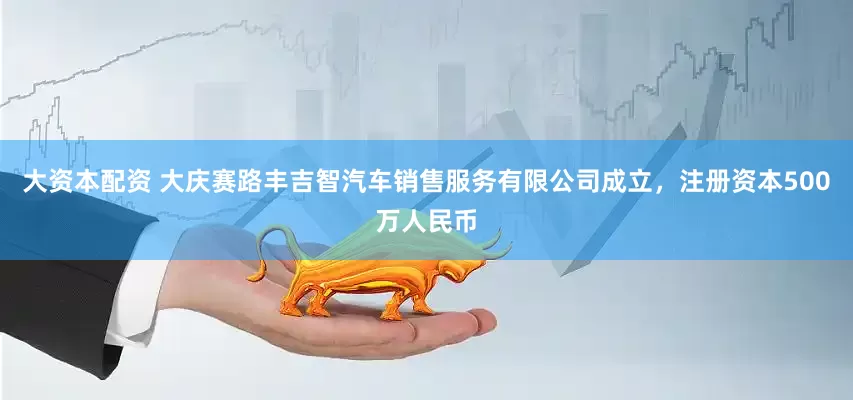 大资本配资 大庆赛路丰吉智汽车销售服务有限公司成立，注册资本500万人民币