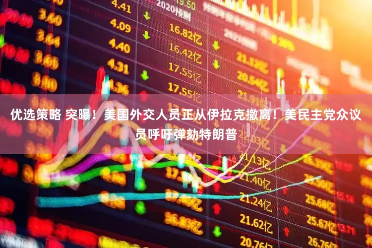 优选策略 突曝！美国外交人员正从伊拉克撤离！美民主党众议员呼吁弹劾特朗普