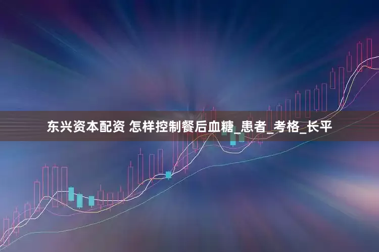 东兴资本配资 怎样控制餐后血糖_患者_考格_长平