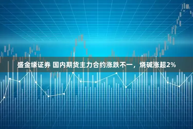 盛金缘证券 国内期货主力合约涨跌不一，烧碱涨超2%