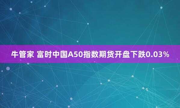 牛管家 富时中国A50指数期货开盘下跌0.03%