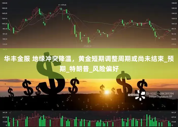 华丰金服 地缘冲突降温，黄金短期调整周期或尚未结束_预期_特朗普_风险偏好
