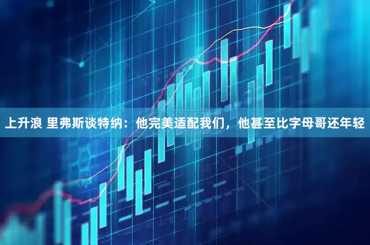 上升浪 里弗斯谈特纳：他完美适配我们，他甚至比字母哥还年轻