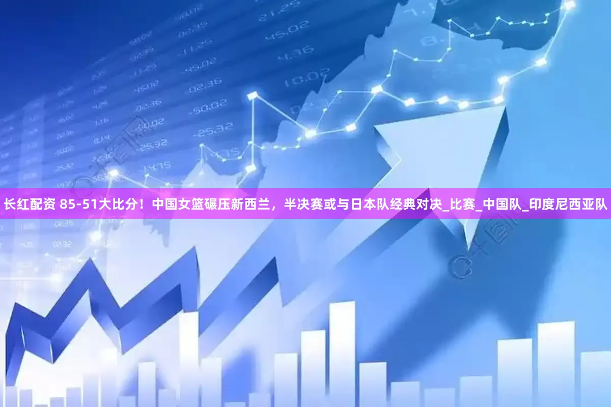 长红配资 85-51大比分！中国女篮碾压新西兰，半决赛或与日本队经典对决_比赛_中国队_印度尼西亚队