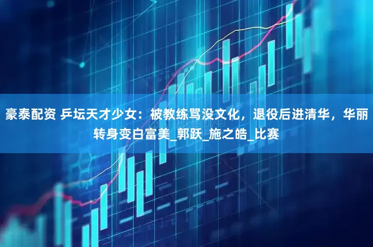 豪泰配资 乒坛天才少女：被教练骂没文化，退役后进清华，华丽转身变白富美_郭跃_施之皓_比赛