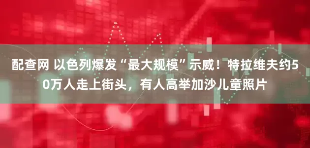 配查网 以色列爆发“最大规模”示威！特拉维夫约50万人走上街头，有人高举加沙儿童照片