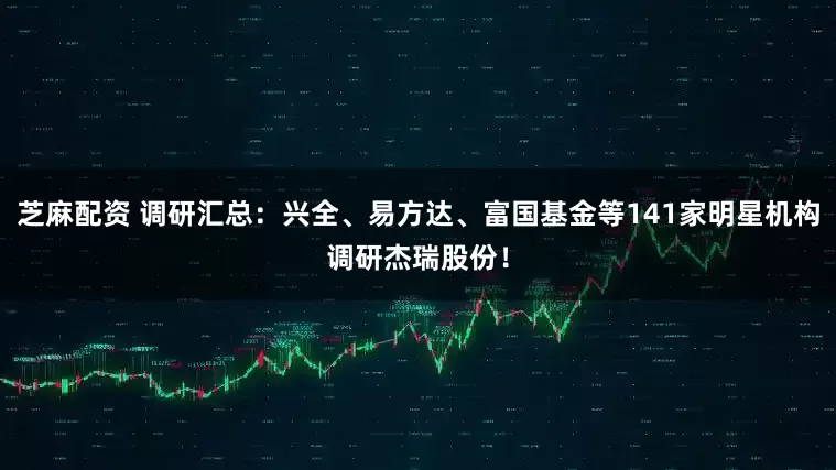 芝麻配资 调研汇总：兴全、易方达、富国基金等141家明星机构调研杰瑞股份！