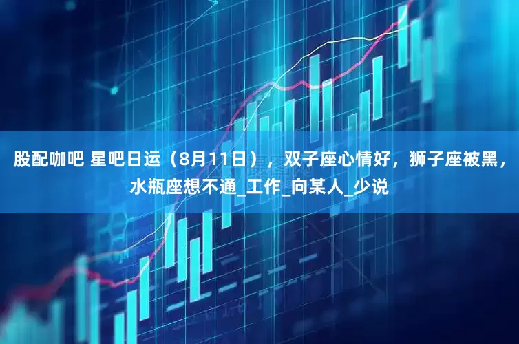 股配咖吧 星吧日运（8月11日），双子座心情好，狮子座被黑，水瓶座想不通_工作_向某人_少说