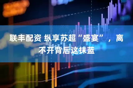 联丰配资 纵享苏超“盛宴” ，离不开背后这抹蓝