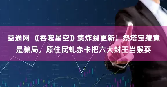 益通网 《吞噬星空》集炸裂更新！祭塔宝藏竟是骗局，原住民虬赤卡把六大封王当猴耍