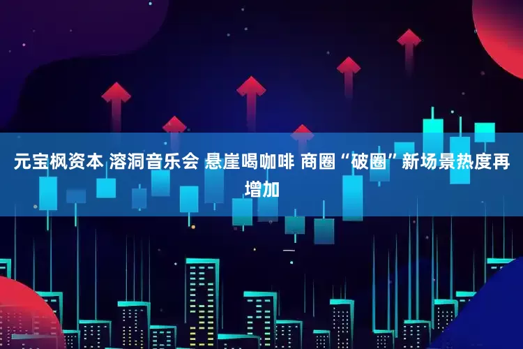 元宝枫资本 溶洞音乐会 悬崖喝咖啡 商圈“破圈”新场景热度再增加