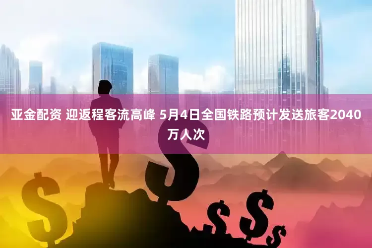 亚金配资 迎返程客流高峰 5月4日全国铁路预计发送旅客2040万人次