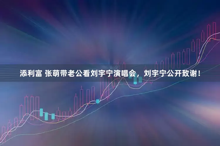 添利富 张萌带老公看刘宇宁演唱会，刘宇宁公开致谢！