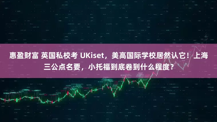 惠盈财富 英国私校考 UKiset,美高国际学校居然认它!上海三公点名要,小托福到底卷到什么程度?