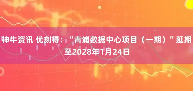 神牛资讯 优刻得：“青浦数据中心项目（一期）”延期至2028年1月24日