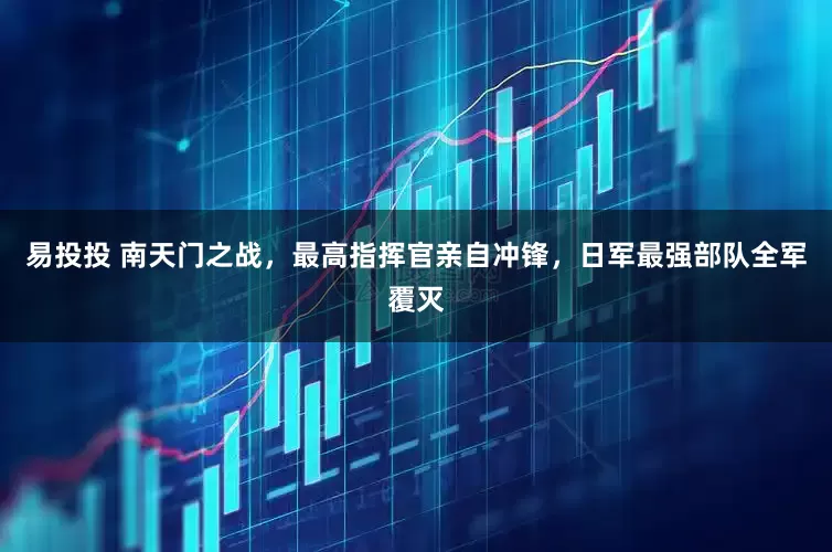 易投投 南天门之战，最高指挥官亲自冲锋，日军最强部队全军覆灭