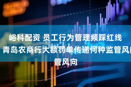 峪科配资 员工行为管理频踩红线？青岛农商行大额罚单传递何种监管风向