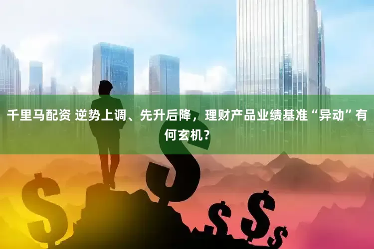 千里马配资 逆势上调、先升后降，理财产品业绩基准“异动”有何玄机？