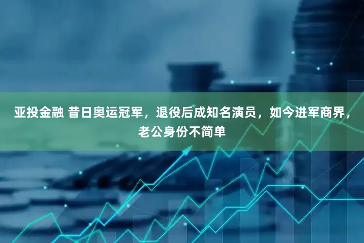 亚投金融 昔日奥运冠军，退役后成知名演员，如今进军商界，老公身份不简单