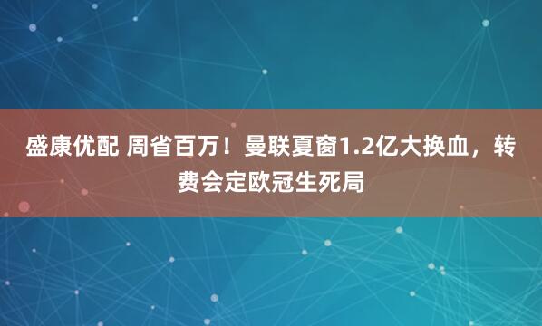 盛康优配 周省百万！曼联夏窗1.2亿大换血，转费会定欧冠生死局
